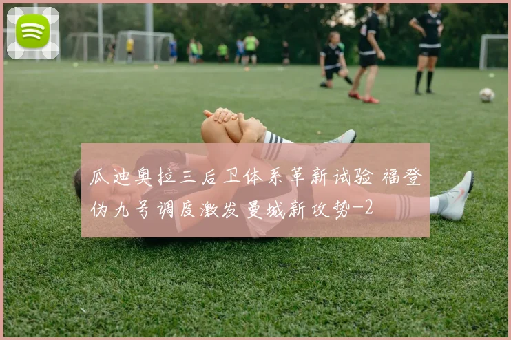 瓜迪奥拉三后卫体系革新试验 福登伪九号调度激发曼城新攻势