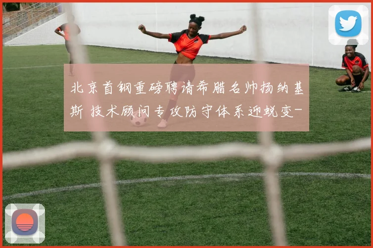 北京首钢重磅聘请希腊名帅扬纳基斯 技术顾问专攻防守体系迎蜕变