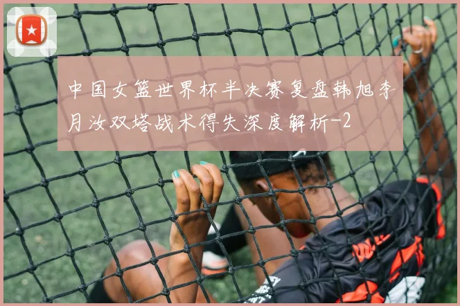 中国女篮世界杯半决赛复盘韩旭李月汝双塔战术得失深度解析