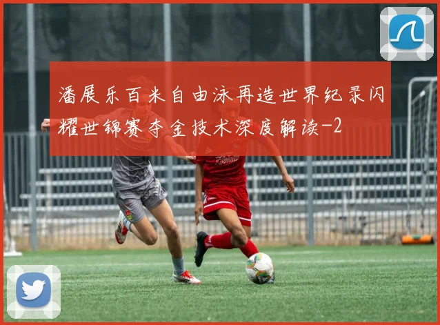 潘展乐百米自由泳再造世界纪录闪耀世锦赛夺金技术深度解读