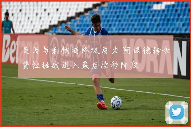皇马与利物浦终极角力 阿诺德转会费拉锯战进入最后读秒阶段