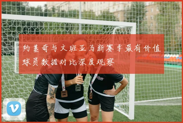 约基奇与文班亚马新赛季最有价值球员数据对比深度观察
