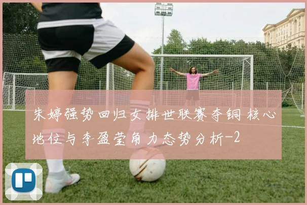 朱婷强势回归女排世联赛夺铜 核心地位与李盈莹角力态势分析