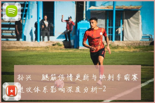 孙兴慜腿筋伤情更新与热刺季前赛进攻体系影响深度分析