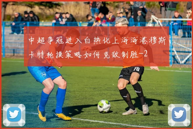 中超争冠进入白热化上海海港穆斯卡特轮换策略如何克敌制胜