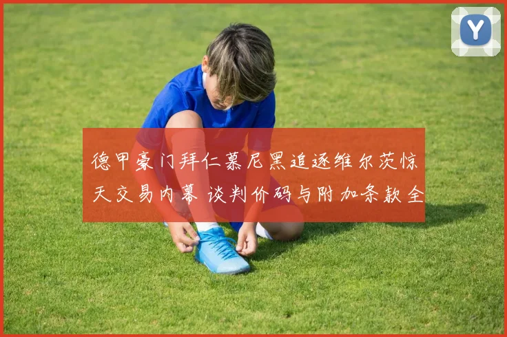 德甲豪门拜仁慕尼黑追逐维尔茨惊天交易内幕 谈判价码与附加条款全面揭晓