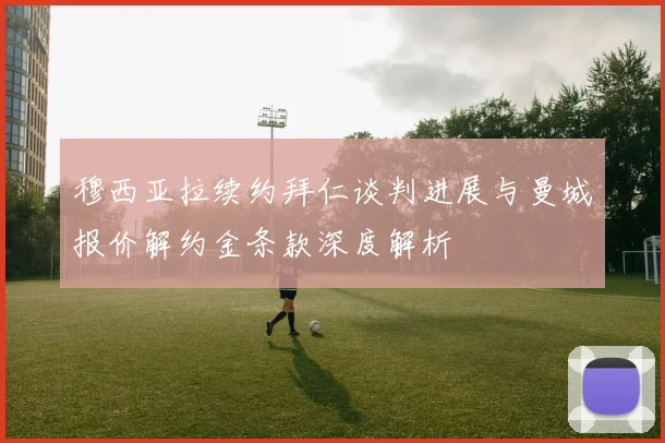穆西亚拉续约拜仁谈判进展与曼城报价解约金条款深度解析