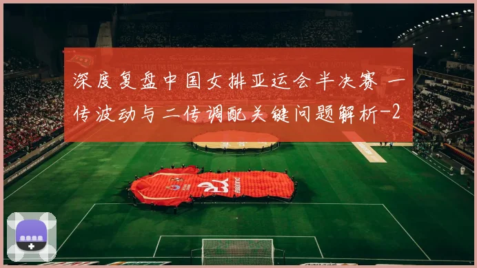 深度复盘中国女排亚运会半决赛 一传波动与二传调配关键问题解析