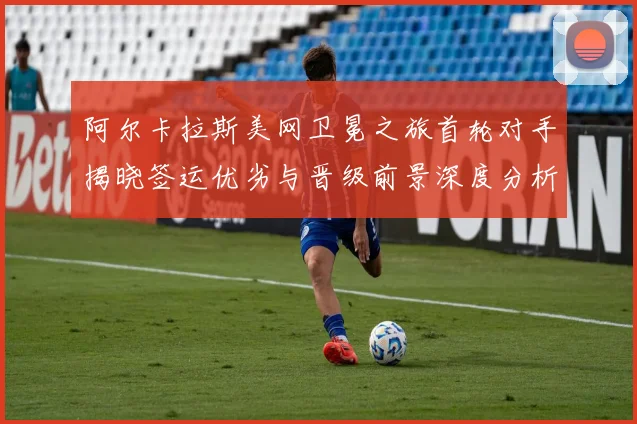 阿尔卡拉斯美网卫冕之旅首轮对手揭晓签运优劣与晋级前景深度分析