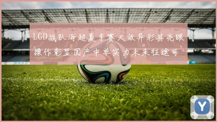 LGD战队海超夏季赛大放异彩其亮眼操作彰显国产中单实力未来征途可期