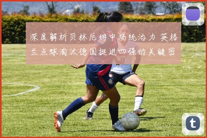深度解析贝林厄姆中场统治力 英格兰点球淘汰德国挺进四强的关键密码