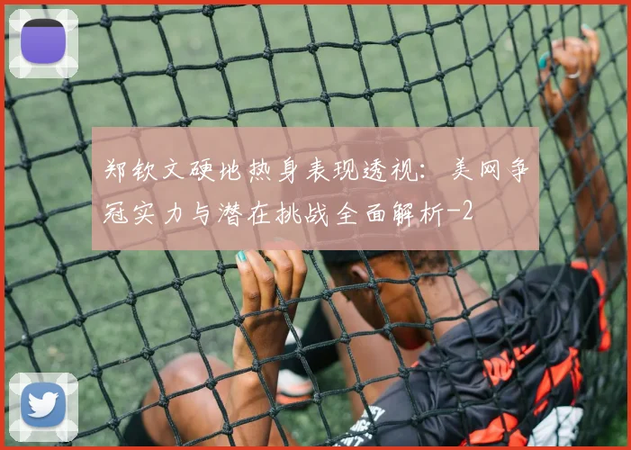 郑钦文硬地热身表现透视:美网争冠实力与潜在挑战全面解析