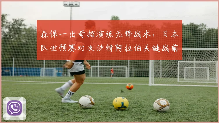 森保一出奇招演练无锋战术，日本队世预赛对决沙特阿拉伯关键战前瞻解析