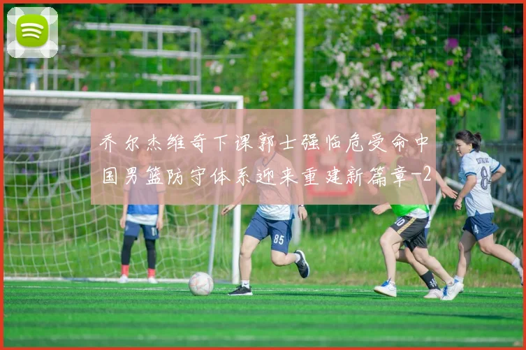 乔尔杰维奇下课郭士强临危受命中国男篮防守体系迎来重建新篇章