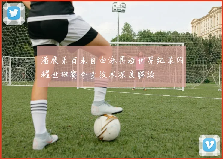 潘展乐百米自由泳再造世界纪录闪耀世锦赛夺金技术深度解读