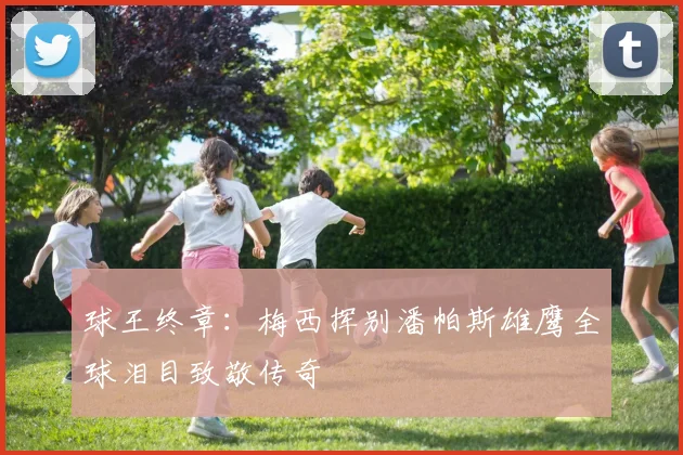 球王终章：梅西挥别潘帕斯雄鹰全球泪目致敬传奇