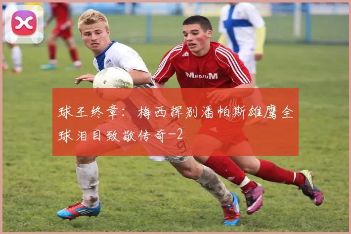 球王终章:梅西挥别潘帕斯雄鹰全球泪目致敬传奇