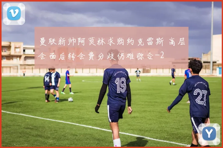 曼联新帅阿莫林求购约克雷斯 高层会面后转会费分歧仍难弥合