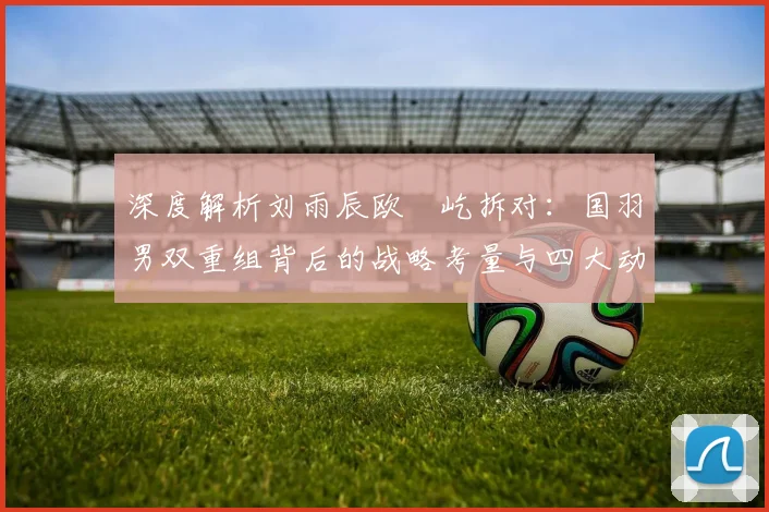 深度解析刘雨辰欧烜屹拆对：国羽男双重组背后的战略考量与四大动因