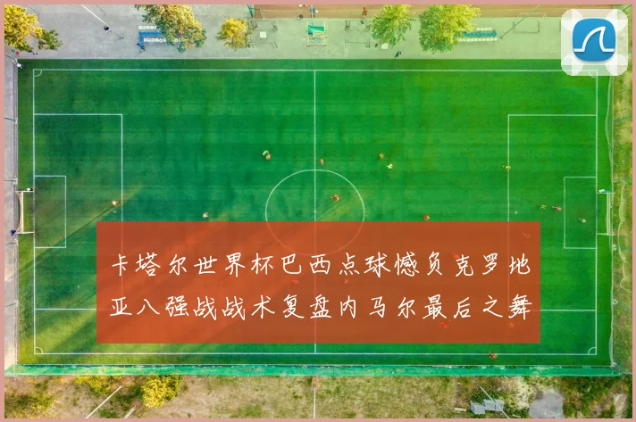 卡塔尔世界杯巴西点球憾负克罗地亚八强战战术复盘内马尔最后之舞