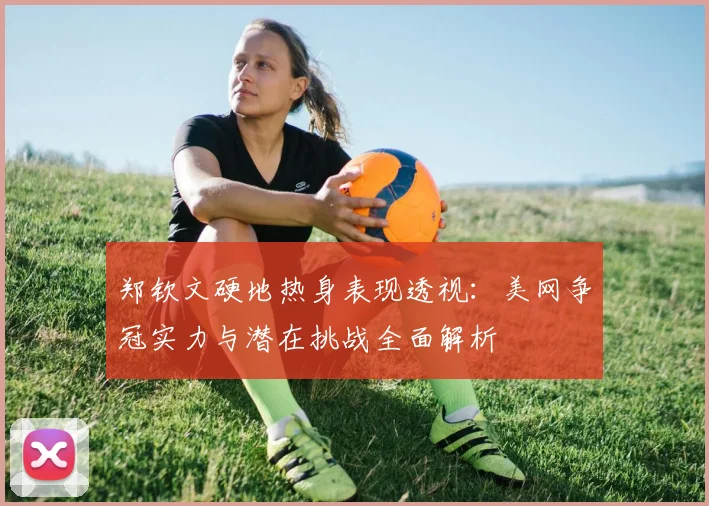 郑钦文硬地热身表现透视：美网争冠实力与潜在挑战全面解析