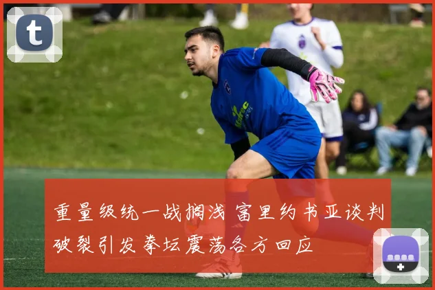 重量级统一战搁浅 富里约书亚谈判破裂引发拳坛震荡各方回应