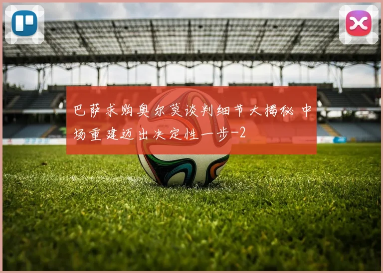 巴萨求购奥尔莫谈判细节大揭秘 中场重建迈出决定性一步