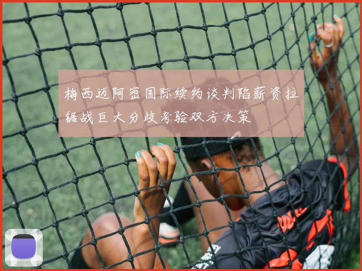 梅西迈阿密国际续约谈判陷薪资拉锯战巨大分歧考验双方决策