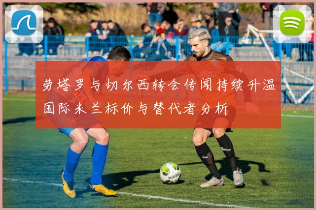 劳塔罗与切尔西转会传闻持续升温国际米兰标价与替代者分析
