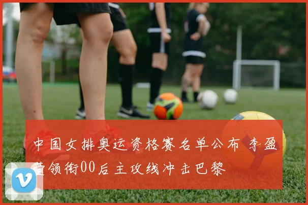中国女排奥运资格赛名单公布 李盈莹领衔00后主攻线冲击巴黎