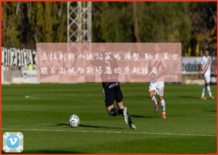 法拉利新加坡站策略调整 勒克莱尔能否打破维斯塔潘的垄断格局