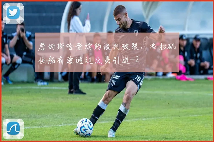 詹姆斯哈登续约谈判破裂，洛杉矶快船有意通过交易引进