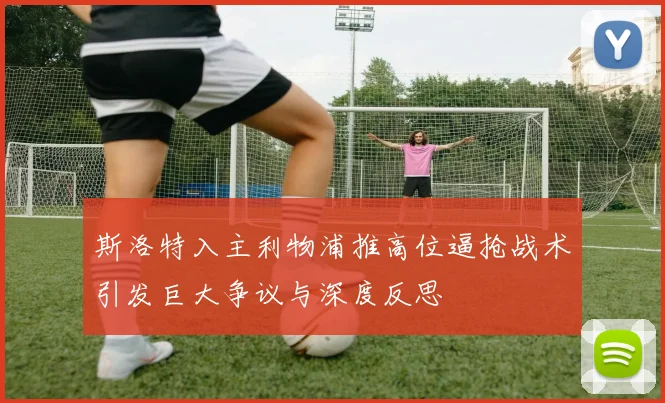 斯洛特入主利物浦推高位逼抢战术引发巨大争议与深度反思