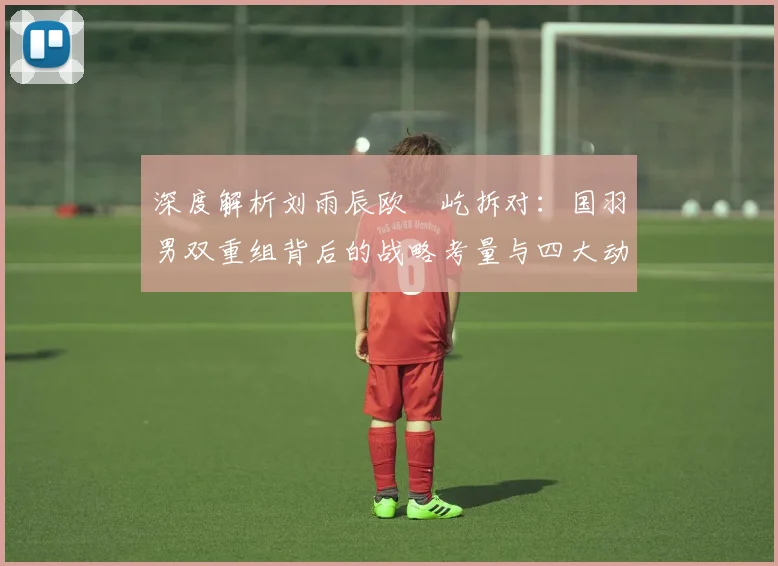 深度解析刘雨辰欧烜屹拆对：国羽男双重组背后的战略考量与四大动因