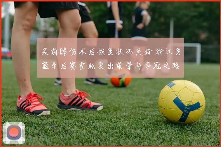 吴前膝伤术后恢复状况良好 浙江男篮季后赛首轮复出前景与争冠之路分析