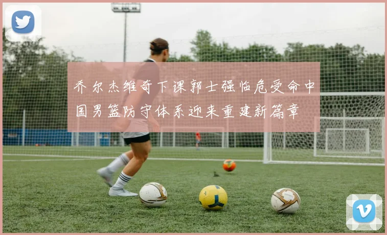 乔尔杰维奇下课郭士强临危受命中国男篮防守体系迎来重建新篇章