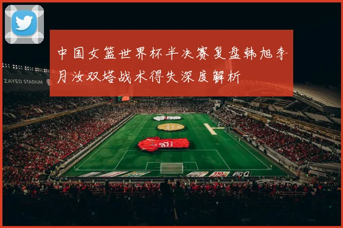 中国女篮世界杯半决赛复盘韩旭李月汝双塔战术得失深度解析