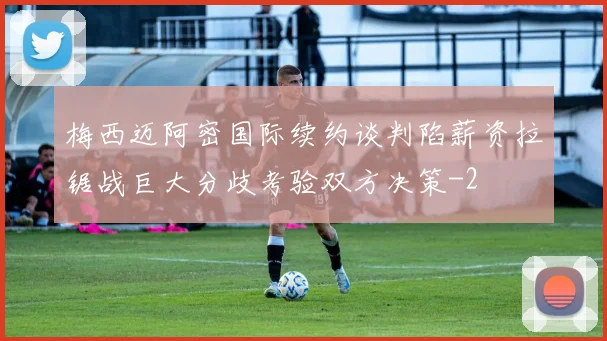 梅西迈阿密国际续约谈判陷薪资拉锯战巨大分歧考验双方决策