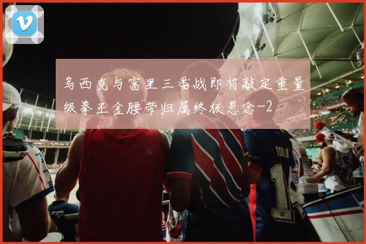 乌西克与富里三番战即将敲定重量级拳王金腰带归属终极悬念