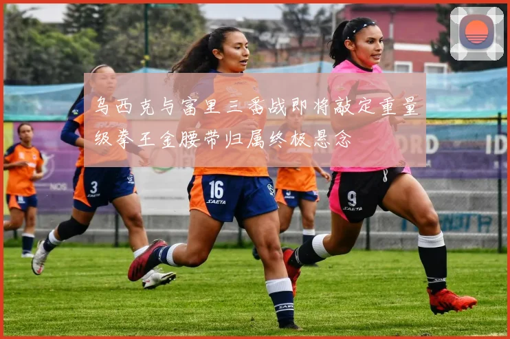 乌西克与富里三番战即将敲定重量级拳王金腰带归属终极悬念
