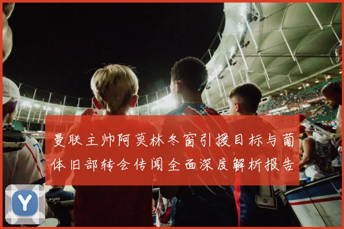 曼联主帅阿莫林冬窗引援目标与葡体旧部转会传闻全面深度解析报告