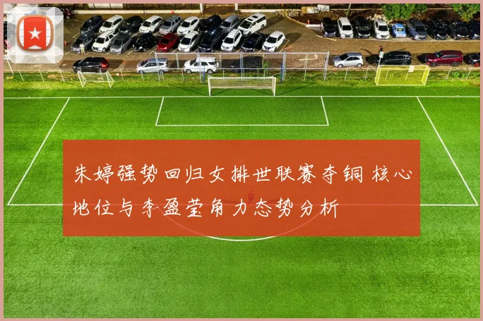 朱婷强势回归女排世联赛夺铜 核心地位与李盈莹角力态势分析
