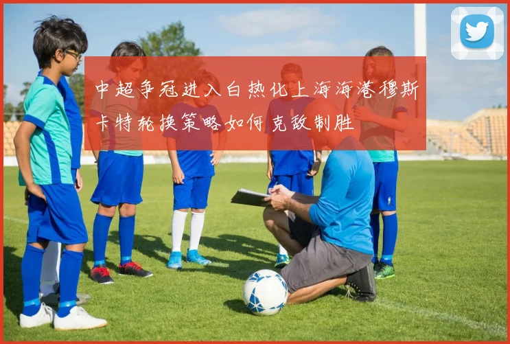 中超争冠进入白热化上海海港穆斯卡特轮换策略如何克敌制胜