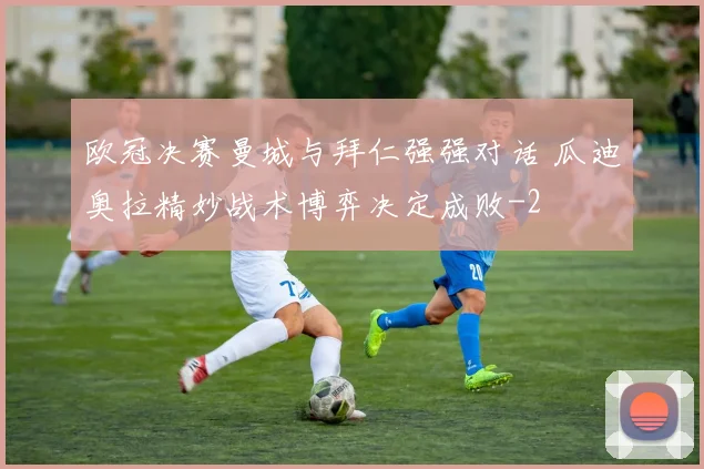 欧冠决赛曼城与拜仁强强对话 瓜迪奥拉精妙战术博弈决定成败