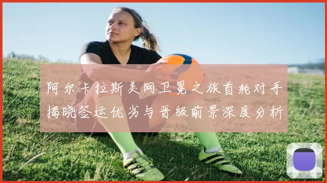 阿尔卡拉斯美网卫冕之旅首轮对手揭晓签运优劣与晋级前景深度分析